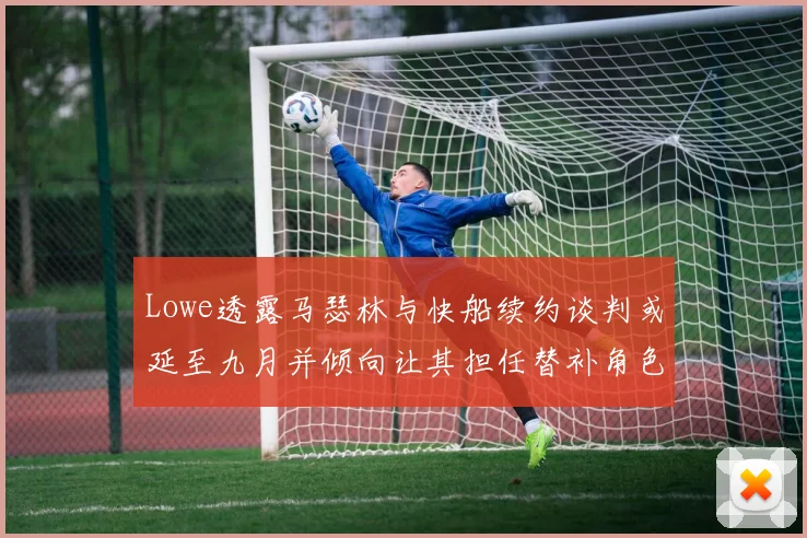 Lowe透露马瑟林与快船续约谈判或延至九月并倾向让其担任替补角色