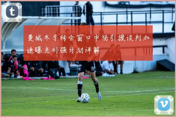 曼城冬季转会窗口中场引援谈判加速曝光补强计划详解