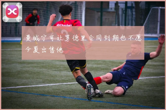 曼城宁可让罗德里合同到期也不愿今夏出售他