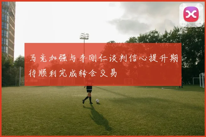 马竞加强与李刚仁谈判信心提升期待顺利完成转会交易