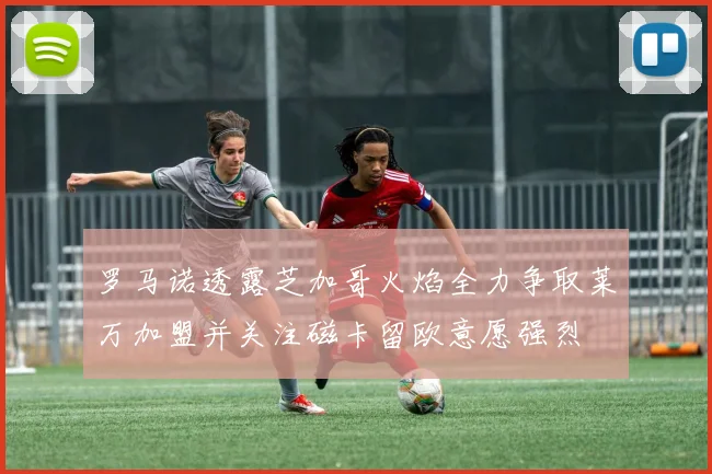 罗马诺透露芝加哥火焰全力争取莱万加盟并关注磁卡留欧意愿强烈