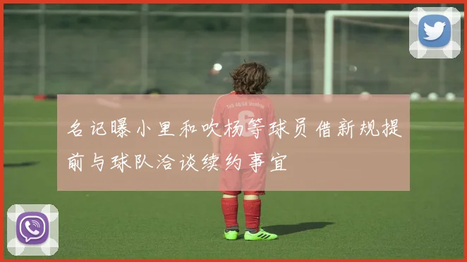 名记曝小里和吹杨等球员借新规提前与球队洽谈续约事宜