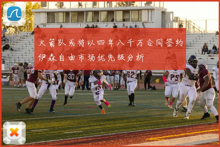火箭队或将以四年八千万合同签约伊森自由市场优先级分析