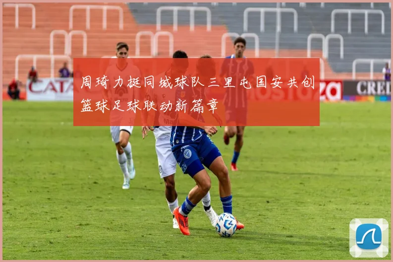 周琦力挺同城球队三里屯国安共创篮球足球联动新篇章