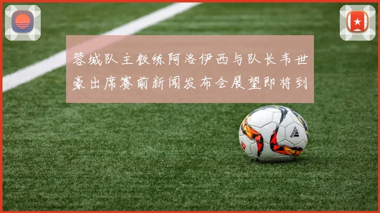 蓉城队主教练阿洛伊西与队长韦世豪出席赛前新闻发布会展望即将到来的比赛